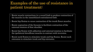 Examples of the use of resistance in
patient treatment:
• Resist muscle contractions in a sound limb to produce contraction of
the muscles in the immobilized contralateral limb.
• Resist hip flexion to cause contraction of the trunk flexor muscles.
• Resist supination of the forearm to facilitate contraction of the
external rotators of that shoulder.
• Resist hip flexion with adduction and external rotation to facilitate
the ipsilateral dorsiflexor muscles to contract with inversion.
• Resist neck flexion to stimulate trunk and hip flexion. Resist neck
extension to stimulate trunk and hip extension.
 