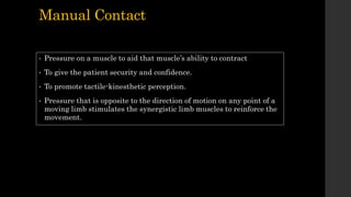 Manual Contact
• Pressure on a muscle to aid that muscle’s ability to contract
• To give the patient security and confidence.
• To promote tactile-kinesthetic perception.
• Pressure that is opposite to the direction of motion on any point of a
moving limb stimulates the synergistic limb muscles to reinforce the
movement.
 