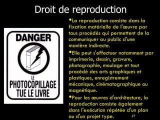 Droit de reproduction 27 La reproduction consiste dans la fixation matérielle de l'œuvre par tous procédés qui permettent de la communiquer au public d'une manière indirecte. Elle peut s'effectuer notamment par imprimerie, dessin, gravure, photographie, moulage et tout procédé des arts graphiques et plastiques, enregistrement mécanique, cinématographique ou magnétique. Pour les œuvres d'architecture, la reproduction consiste également dans l'exécution répétée d'un plan ou d'un projet type. 