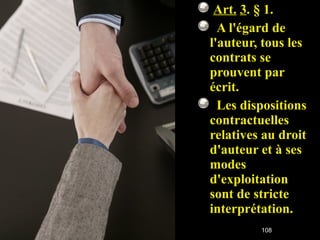   Art.   3 . § 1.     A l'égard de l'auteur, tous les contrats se prouvent par écrit.    Les dispositions contractuelles relatives au droit d'auteur et à ses modes d'exploitation sont de stricte interprétation. 