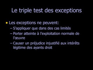 Le triple test des exceptions Les exceptions ne peuvent: S’appliquer que dans des cas limités Porter atteinte à l’exploitation normale de l’œuvre Causer un préjudice injustifié aux intérêts légitime des ayants droit  