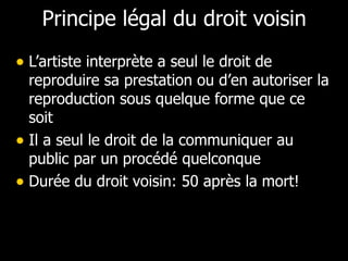 Principe légal du droit voisin L’artiste interprète a seul le droit de reproduire sa prestation ou d’en autoriser la reproduction sous quelque forme que ce soit Il a seul le droit de la communiquer au public par un procédé quelconque Durée du droit voisin: 50 après la mort! 