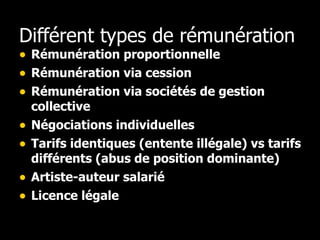 Différent types de rémunération Rémunération proportionnelle Rémunération via cession Rémunération via sociétés de gestion collective Négociations individuelles Tarifs identiques (entente illégale) vs tarifs différents (abus de position dominante) Artiste-auteur salarié Licence légale 
