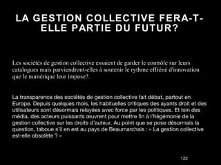 LA GESTION COLLECTIVE FERA-T-ELLE PARTIE DU FUTUR? Les sociétés de gestion collective essaient de garder le contrôle sur leurs catalogues mais parviendront-elles à soutenir le rythme effréné d'innovation que le numérique leur impose?. La transparence des sociétés de gestion collective fait débat, partout en Europe. Depuis quelques mois, les habituelles critiques des ayants droit et des utilisateurs sont désormais relayées avec force par les politiques. Et loin des média, des acteurs puissants œuvrent pour mettre fin à l’hégémonie de la gestion collective sur les droits d’auteur. Au point que se pose désormais la question, taboue s’il en est au pays de Beaumarchais : « La gestion collective est-elle obsolète ? » 