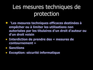 Les mesures techniques de protection ‘ Les mesures techniques efficaces destinées à empêcher ou à limiter les utilisations non autorisées par les titulaires d'un droit d'auteur ou d'un droit voisin  Interdiction de prendre des « mesures de contournement » Sanctions  Exception: sécurité informatique 