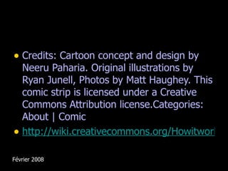 Credits: Cartoon concept and design by Neeru Paharia. Original illustrations by Ryan Junell, Photos by Matt Haughey. This comic strip is licensed under a Creative Commons Attribution license.Categories: About | Comic http://wiki.creativecommons.org/Howitworks_Comic1   Février 2008 