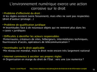 Problème d’effectivité du droit :     les règles existent (voire foisonnent), mais elles ne sont pas respectées (droit d’auteur/piratage…) Problème de qualification juridique    Incertitudes face à de nouveaux objets qui ne rentrent plus dans les « cases » juridiques Difficultés à identifier les acteurs responsables  internautes, créateurs de sites, hébergeurs, intermédiaires techniques, fournisseurs d’accès, opérateurs de télécommunication ? Incertitudes sur le droit applicable  le réseau est mondial, mais le droit reste encore très largement national Internet commence à secréter ses propres règles    Organisation en marge du droit de l’Etat : vers une  Lex numerica  ?  Source: Lionel Maurel  http://www.slideshare.net/calimaq/droit-de-linternet-et-de-linformation-complet 