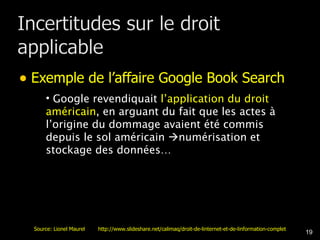 Exemple de l’affaire Google Book Search Google revendiquait  l’application du droit américain , en arguant du fait que les actes à l’origine du dommage avaient été commis depuis le sol américain   numérisation et stockage des données… Source: Lionel Maurel  http://www.slideshare.net/calimaq/droit-de-linternet-et-de-linformation-complet 