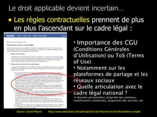 Les règles contractuelles  prennent de plus en plus l’ascendant sur le cadre légal : Importance des CGU  (Conditions Générales d’Utilisation) ou ToS (Terms of Use) Notamment sur les plateformes de partage et les réseaux sociaux  Quelle articulation avec le cadre légal national ?     données personnelles, propriété des contenus, modifications unilatérales, disparition des services, etc Source: Lionel Maurel  http://www.slideshare.net/calimaq/droit-de-linternet-et-de-linformation-complet 