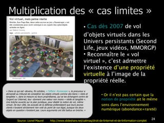 Cas dès 2007  de vol d’objets virtuels dans les Univers persistants (Second Life, jeux vidéos, MMORGP) Reconnaître le « vol virtuel », c’est admettre l’existence  d’une propriété virtuelle  à l’image de la propriété réelle.  « Dans ce qui est ­devenu, fin octobre,  « l’affaire ­Runescape  », le procureur a demandé au tribunal de considérer les objets virtuels comme des biens « réels et tangibles », dans la mesure où leurs propriétaires, qui se les échangent contre de l’argent sur Internet, leur ­donnent une valeur non moins « réelle et tangible ». Une brèche ouverte sur le plan juridique, pour établir la notion de vol, même virtuel. De leur côté, les avocats de la défense prétendaient que leurs jeunes clients n’avaient strictement rien volé du point de vue légal, puisque les deux objets en question n’existent pas. Leurs arguments ont été battus en brèche. » Or il n’est pas certain que la  notion de propriété  ait le même sens dans l’environnement numérique (abondance≠rareté) Source: Lionel Maurel  http://www.slideshare.net/calimaq/droit-de-linternet-et-de-linformation-complet 