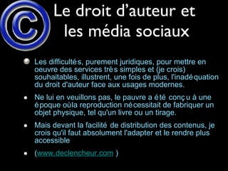 Le droit d’auteur et  les média sociaux Les difficultés, purement juridiques, pour mettre en oeuvre des services très simples et (je crois) souhaitables, illustrent, une fois de plus, l'inadéquation du droit d'auteur face aux usages modernes.  Ne lui en veuillons pas, le pauvre a été conçu à une époque où la reproduction nécessitait de fabriquer un objet physique, tel qu'un livre ou un tirage.  Mais devant la facilité de distribution des contenus, je crois qu'il faut absolument l'adapter et le rendre plus accessible  ( www.declencheur.com  ) 