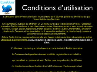 Conditions d’utilisation Vos droits L’utilisateur conserve ses droits sur tout Contenu qu’il soumet, publie ou affiche sur ou par l'intermédiaire des Services.  En soumettant, publiant ou affichant un Contenu sur ou par le biais des Services, l'utilisateur accorde à Twitter une licence mondiale non exclusive, libre de redevance avec le droit de sous-licencier, utiliser, copier, reproduire, traiter, adapter, modifier, publier, transmettre, afficher et distribuer le Contenu à tous les médias ou à toutes les méthodes de distribution (connues à présent ou développées ultérieurement). Astuce  Cette licence nous autorise à rendre vos tweets publics pour tous et autorise les autres utilisateurs à faire de même.  Mais, ce qui est à vous es à vous - le contenu des tweets est le vôtre. L'utilisateur convient que cette licence accorde le droit à Twitter de mettre le Contenu à la disposition d'autres sociétés, organisations ou individus qui travaillent en partenariat avec Twitter pour la syndication, la diffusion , la distribution ou la publication d'un tel Contenu sur d'autres supports et services, soumis à nos termes et conditions d'utilisation du Contenu. 