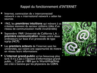 Internet, contraction de « interconnected network » ou « international network » selon les sources 1962, les  premières intuitions  qui mènent à sa création viennent du secteur militaire (idée d’un réseau de communication maillé invulnérable) Septembre 1969, Université de Californie L.A. :  première communication  réseau entre deux ordinateurs sur base d’un protocole de type tcp/ip (NCP).  Les  premiers acteurs  de l’internet sont les universités, qui voient une opportunité de mettre en réseau leurs informations L’internet grand-public  arrive beaucoup plus tard. Il n’y a pas à l’époque d’informatique grand-public… C’est en 1989 que le WorldWideWeb est créé à Genève par les physiciens du CERN. Rappel du fonctionnement d’INTERNET 
