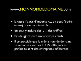 la casse n’a pas d’importance, on peut l’écrire en majuscule ou minuscule on peut y inclure des -, _, des chiffres Pas de @ réservé aux adresses emails il est possible que le même nom de domaine se retrouve avec des TLDN différents et parfois ce sont des entreprises différentes www. MONNOMDEDOMAINE .com 