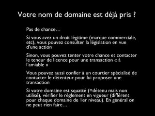 Votre nom de domaine est déjà pris ? Pas de chance… Si vous avez un droit légitime (marque commerciale, etc), vous pouvez consulter la législation en vue d’une action Sinon, vous pouvez tenter votre chance et contacter le teneur de licence pour une transaction « à l’amiable » Vous pouvez aussi confier à un courtier spécialisé de contacter le détenteur pour lui proposer une transaction Si votre domaine est squatté (=détenu mais non utilisé), vérifier le règlement en vigueur (différent pour chaque domaine de 1er niveau). En général on ne peut rien faire… 