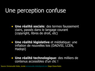 Une perception confuse Une réalité sociale : des termes faussement clairs, passés dans le langage courant (copyright, libres de droit, etc) Une réalité législative  et médiatique: une inflation de nouvelles lois (DADVSI, LCEN, Hadopi) Une réalité technologique : des milliers de contenus accessibles d’un clic ! Source: Emmanuelle Vitalis, Juriste  [email_address]  Stage Classe-Radio 