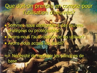 Que doit-on prendre en compte pour l’utilisation d’oeuvres? Sommes nous confrontés à des œuvres protégées ou protégeables? Avons-nous l’autorisation de les utiliser? Avons-nous acquis les droits? => Nécessité de rappeler les principes de base 