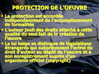PROTECTION DE L’OEUVRE
• La protection est accordée
  indépendamment de l’accomplissement
  de formalités
• L’auteur jouit des droits attaché à cette
  qualité du seul fait de la création de
  l’œuvre
• La loi belge se distingue de législations
  étrangères qui subordonnent l’octroi du
  droit d’auteur au dépôt de l’oeuvre et à
  son enregistrement auprès d’un
  organisme officiel (copyright)

                                     101
 