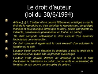 Le droit d’auteur
          (loi du 30/6/1994)
Article 1. § 1. L'auteur d'une oeuvre littéraire ou artistique a seul le
droit de la reproduire ou d'en autoriser la reproduction, de quelque
manière et sous quelque forme que ce soit (, qu'elle soit directe ou
indirecte, provisoire ou permanente, en tout ou en partie).
 Ce droit comporte notamment le droit exclusif d'en autoriser
l'adaptation ou la traduction.
Ce droit comprend également le droit exclusif d'en autoriser la
location ou le prêt.
L'auteur d'une oeuvre littéraire ou artistique a seul le droit de la
communiquer au public par un procédé quelconque
L'auteur d'une oeuvre littéraire ou artistique a seul le droit
d'autoriser la distribution au public, par la vente ou autrement, de
l'original de son oeuvre ou de copies de celle-ci.

                                                            24
 