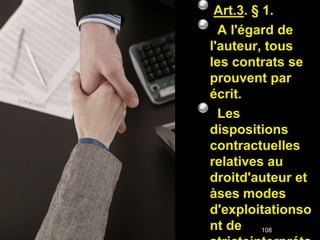 Art.3. § 1.
  A l'égard de
l'auteur, tous
les contrats se
prouvent par
écrit.
  Les
dispositions
contractuelles
relatives au
droitd'auteur et
àses modes
d'exploitationso
nt de 108
 