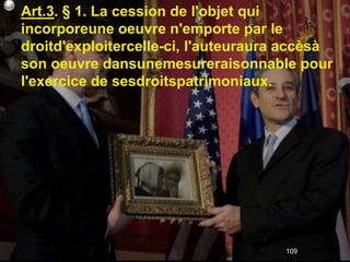 Art.3. § 1. La cession de l'objet qui
incorporeune oeuvre n'emporte par le
droitd'exploitercelle-ci, l'auteuraura accèsà
son oeuvre dansunemesureraisonnable pour
l'exercice de sesdroitspatrimoniaux.




                                      109
 