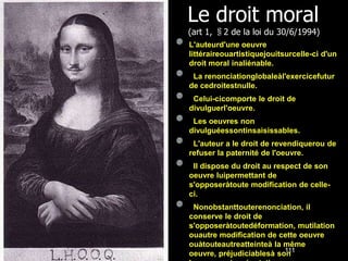 Le droit moral
(art 1, §2 de la loi du 30/6/1994)
L'auteurd'une oeuvre
littéraireouartistiquejouitsurcelle-ci d'un
droit moral inaliénable.
 La renonciationglobaleàl'exercicefutur
de cedroitestnulle.
 Celui-cicomporte le droit de
divulguerl'oeuvre.
 Les oeuvres non
divulguéessontinsaisissables.
 L'auteur a le droit de revendiquerou de
refuser la paternité de l'oeuvre.
 Il dispose du droit au respect de son
oeuvre luipermettant de
s'opposeràtoute modification de celle-
ci.
 Nonobstanttouterenonciation, il
conserve le droit de
s'opposeràtoutedéformation, mutilation
ouautre modification de cette oeuvre
ouàtouteautreatteinteà la même
                          111
oeuvre, préjudiciablesà son
 
