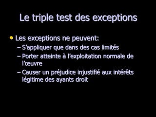 Le triple test des exceptions

• Les exceptions ne peuvent:
  – S’appliquer que dans des cas limités
  – Porter atteinte à l’exploitation normale de
    l’œuvre
  – Causer un préjudice injustifié aux intérêts
    légitime des ayants droit
 