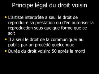 Principe légal du droit voisin
• L’artiste interprète a seul le droit de
  reproduire sa prestation ou d’en autoriser la
  reproduction sous quelque forme que ce
  soit
• Il a seul le droit de la communiquer au
  public par un procédé quelconque
• Durée du droit voisin: 50 après la mort!
 