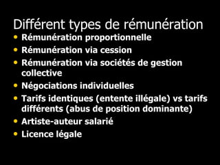 Différent types de rémunération
• Rémunération proportionnelle
• Rémunération via cession
• Rémunération via sociétés de gestion
    collective
•   Négociations individuelles
•   Tarifs identiques (entente illégale) vs tarifs
    différents (abus de position dominante)
•   Artiste-auteur salarié
•   Licence légale
 