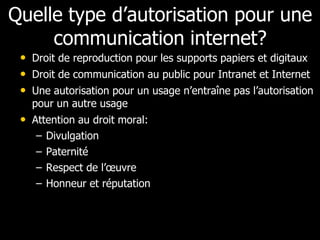 Quelle type d’autorisation pour une
     communication internet?
 • Droit de reproduction pour les supports papiers et digitaux
 • Droit de communication au public pour Intranet et Internet
 • Une autorisation pour un usage n’entraîne pas l’autorisation
   pour un autre usage
 • Attention au droit moral:
    –   Divulgation
    –   Paternité
    –   Respect de l’œuvre
    –   Honneur et réputation
 