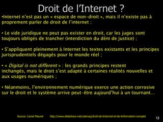 •Internet n’est pas un « espace de non-droit », mais il n’existe pas à
proprement parler de droit de l’internet ;

• Le vide juridique ne peut pas exister en droit, car les juges sont
toujours obligés de trancher (interdiction du déni de justice) ;

• S’appliquent pleinement à Internet les textes existants et les principes
jurisprudentiels dégagés pour le monde réel ;

• « Digital is not different » : les grands principes restent
inchangés, mais le droit s’est adapté à certaines réalités nouvelles et
aux usages numériques ;

• Néanmoins, l’environnement numérique exerce une action corrosive
sur le droit et le système arrive peut-être aujourd’hui à un tournant…




       Source: Lionel Maurel   http://www.slideshare.net/calimaq/droit-de-linternet-et-de-linformation-complet
                                                                                                                 12
 