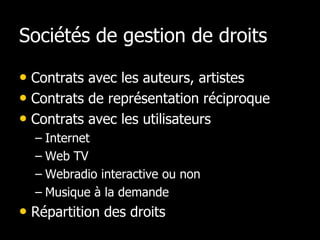 Sociétés de gestion de droits

• Contrats avec les auteurs, artistes
• Contrats de représentation réciproque
• Contrats avec les utilisateurs
  – Internet
  – Web TV
  – Webradio interactive ou non
  – Musique à la demande
• Répartition des droits
 