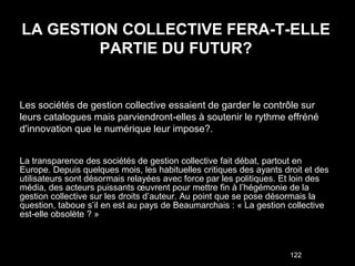 LA GESTION COLLECTIVE FERA-T-ELLE
        PARTIE DU FUTUR?


Les sociétés de gestion collective essaient de garder le contrôle sur
leurs catalogues mais parviendront-elles à soutenir le rythme effréné
d'innovation que le numérique leur impose?.


La transparence des sociétés de gestion collective fait débat, partout en
Europe. Depuis quelques mois, les habituelles critiques des ayants droit et des
utilisateurs sont désormais relayées avec force par les politiques. Et loin des
média, des acteurs puissants œuvrent pour mettre fin à l’hégémonie de la
gestion collective sur les droits d’auteur. Au point que se pose désormais la
question, taboue s’il en est au pays de Beaumarchais : « La gestion collective
est-elle obsolète ? »



                                                                     122
 