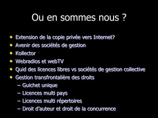 Ou en sommes nous ?
•   Extension de la copie privée vers Internet?
•   Avenir des sociétés de gestion
•   Kollector
•   Webradios et webTV
•   Quid des licences libres vs sociétés de gestion collective
•   Gestion transfrontalière des droits
     – Guichet unique
     – Licences multi pays
     – Licences multi répertoires
     – Droit d’auteur et droit de la concurrence
 