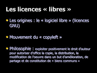 Les licences « libres »
• Les origines : le « logiciel libre » (licences
  GNU)

• Mouvement du « copyleft »

• Philosophie : exploiter positivement le droit d'auteur
  pour autoriser d'office la copie, la distribution, la
  modification de l'oeuvre dans un but d'amélioration, de
  partage et de constitution de « biens communs »
 