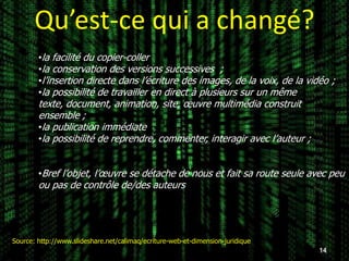 Qu’est-ce qui a changé?
        •la facilité du copier-coller
        •la conservation des versions successives ;
        •l’insertion directe dans l’écriture des images, de la voix, de la vidéo ;
        •la possibilité de travailler en direct à plusieurs sur un même
        texte, document, animation, site, œuvre multimédia construit
        ensemble ;
        •la publication immédiate
        •la possibilité de reprendre, commenter, interagir avec l’auteur ;


        •Bref l’objet, l’œuvre se détache de nous et fait sa route seule avec peu
        ou pas de contrôle de/des auteurs




Source: http://www.slideshare.net/calimaq/ecriture-web-et-dimension-juridique
                                                                                14
 