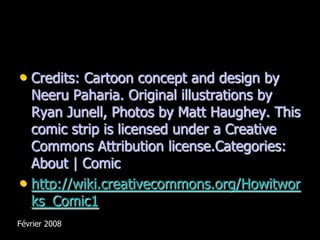 • Credits: Cartoon concept and design by
  Neeru Paharia. Original illustrations by
  Ryan Junell, Photos by Matt Haughey. This
  comic strip is licensed under a Creative
  Commons Attribution license.Categories:
  About | Comic
• http://wiki.creativecommons.org/Howitwor
  ks_Comic1
Février 2008
 
