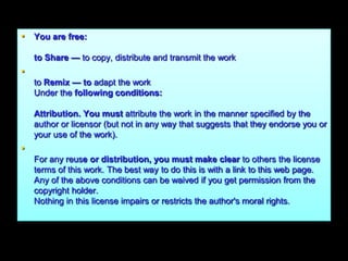 • You are free:

    to Share — to copy, distribute and transmit the work
•
    to Remix — to adapt the work
    Under the following conditions:

    Attribution. You must attribute the work in the manner specified by the
    author or licensor (but not in any way that suggests that they endorse you or
    your use of the work).
•
    For any reuse or distribution, you must make clear to others the license
    terms of this work. The best way to do this is with a link to this web page.
    Any of the above conditions can be waived if you get permission from the
    copyright holder.
    Nothing in this license impairs or restricts the author's moral rights.
 