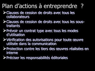 Plan d’actions à entreprendre ?
Clauses de cession de droits avec tous les
 collaborateurs
Clauses de cession de droits avec tous les sous-
 traitants
Prévoir un contrat type avec tous les modes
 d’utilisation
Vérification des autorisations pour toute œuvre
 utilisée dans la communication
Protection contre les tiers des œuvres réalisées en
 interne
Préciser les responsabilités éditoriales
 