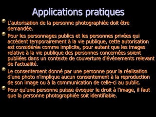 Applications pratiques
L'autorisation de la personne photographiée doit être
demandée.
Pour les personnages publics et les personnes privées qui
accèdent temporairement à la vie publique, cette autorisation
est considérée comme implicite, pour autant que les images
relative à la vie publique des personnes concernées soient
publiées dans un contexte de couverture d'événements relevant
de l'actualité.
Le consentement donné par une personne pour la réalisation
d'une photo n'implique aucun consentement à la reproduction
de son image ou à la communication de celle-ci au public.
Pour qu'une personne puisse évoquer le droit à l'image, il faut
que la personne photographiée soit identifiable.
 