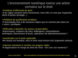 • Problème d’effectivité du droit :
 les règles existent (voire foisonnent), mais elles ne sont pas respectées
(droit d’auteur/piratage…)

• Problème de qualification juridique
 Incertitudes face à de nouveaux objets qui ne rentrent plus dans les
« cases » juridiques

• Difficultés à identifier les acteurs responsables
internautes, créateurs de sites, hébergeurs, intermédiaires
techniques, fournisseurs d’accès, opérateurs de télécommunication ?

• Incertitudes sur le droit applicable
le réseau est mondial, mais le droit reste encore très largement national

• Internet commence à secréter ses propres règles
 Organisation en marge du droit de l’Etat : vers une Lex numerica ?


      Source: Lionel Maurel   http://www.slideshare.net/calimaq/droit-de-linternet-et-de-linformation-complet
                                                                                                                16
 