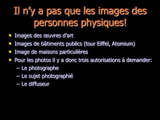Il n’y a pas que les images des
          personnes physiques!
•   Images des œuvres d’art
•   Images de bâtiments publics (tour Eiffel, Atomium)
•   Image de maisons particulières
•   Pour les photos il y a donc trois autorisations à demander:
     – Le photographe
     – Le sujet photographié
     – Le diffuseur
 