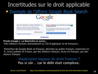 • Exemple de l’affaire Google Book Search




Procès Google c. La Martinière et autres :
les éditeurs français demandaient au TGI d’appliquer la loi française…

Interface de Google Book en français, destinée au public français, extension en
.fr, livres publiés en France, par des éditeurs français, écrits en français, par des
auteurs français…

                •Application logique du droit français ?
                Pas si sûr… car le délit était complexe.

      Source: Lionel Maurel   http://www.slideshare.net/calimaq/droit-de-linternet-et-de-linformation-complet
                                                                                                                18
 