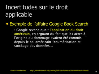 • Exemple de l’affaire Google Book Search
      • Google revendiquait l’application du droit
      américain, en arguant du fait que les actes à
      l’origine du dommage avaient été commis
      depuis le sol américain numérisation et
      stockage des données…




  Source: Lionel Maurel   http://www.slideshare.net/calimaq/droit-de-linternet-et-de-linformation-complet
                                                                                                            19
 