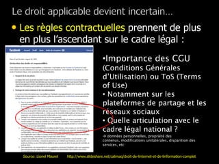 • Les règles contractuelles prennent de plus
 en plus l’ascendant sur le cadre légal :
                                               •Importance des CGU
                                               (Conditions Générales
                                               d’Utilisation) ou ToS (Terms
                                               of Use)
                                               • Notamment sur les
                                               plateformes de partage et les
                                               réseaux sociaux
                                               • Quelle articulation avec le
                                               cadre légal national ?
                                                données personnelles, propriété des
                                               contenus, modifications unilatérales, disparition des
                                               services, etc


  Source: Lionel Maurel   http://www.slideshare.net/calimaq/droit-de-linternet-et-de-linformation-complet
 