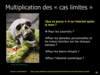 •Que se passe-t-il sur Internet après
                                          la mort ?

                                           Pour les courriels ?

                                          Pour les données personnelles et
                                          les traces laissées sur les réseaux
                                          sociaux ?

                                          Pour les biens virtuels ?

                                          Pour l’identité numérique ?

CC-BY-NC-ND Henning




Source: Lionel Maurel   http://www.slideshare.net/calimaq/droit-de-linternet-et-de-linformation-complet
                                                                                                          23
 