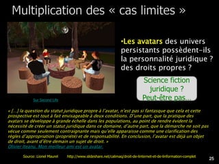 •Les avatars des univers
                                                               persistants possèdent-ils
                                                               la personnalité juridique ?
                                                               des droits propres ?
                                                                             Science fiction
                                                                               juridique ?
             Sur Second Life                                                 Peut-être pas…
« […] la question du statut juridique propre à l’avatar, n’est pas si fantasque que cela et cette
prospective est tout à fait envisageable à deux conditions. D’une part, que la pratique des
avatars se développe à grande échelle dans les populations, au point de rendre évident la
nécessité de créer un statut juridique dans ce domaine, d’autre part, que la démarche ne soit pas
vécue comme seulement contraignante mais qu’elle apparaisse comme une clarification des
règles d’appropriation (propriété) et de responsabilité. En conclusion, l’avatar est déjà un objet
de droit, avant d’être demain un sujet de droit. »
Olivier Iteanu. Mon meilleur ami est un avatar.

       Source: Lionel Maurel   http://www.slideshare.net/calimaq/droit-de-linternet-et-de-linformation-complet
                                                                                                                 25
 