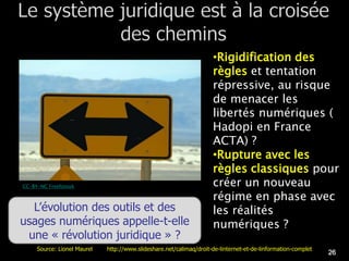 •Rigidification des
                                                                     règles et tentation
                                                                     répressive, au risque
                                                                     de menacer les
                                                                     libertés numériques (
                                                                     Hadopi en France
                                                                     ACTA) ?
                                                                     •Rupture avec les
                                                                     règles classiques pour
CC-BY-NC Freefotouk                                                  créer un nouveau
                                                                     régime en phase avec
  L’évolution des outils et des                                      les réalités
usages numériques appelle-t-elle                                     numériques ?
 une « révolution juridique » ?
     Source: Lionel Maurel   http://www.slideshare.net/calimaq/droit-de-linternet-et-de-linformation-complet
                                                                                                               26
 