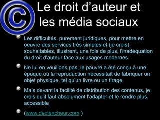 Le droit d’auteur et
     les média sociaux
Les difficultés, purement juridiques, pour mettre en
oeuvre des services très simples et (je crois)
souhaitables, illustrent, une fois de plus, l'inadéquation
du droit d'auteur face aux usages modernes.
Ne lui en veuillons pas, le pauvre a été conçu à une
époque où la reproduction nécessitait de fabriquer un
objet physique, tel qu'un livre ou un tirage.
Mais devant la facilité de distribution des contenus, je
crois qu'il faut absolument l'adapter et le rendre plus
accessible
(www.declencheur.com )
 