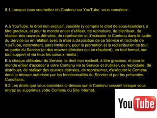 8.1 Lorsque vous soumettez du Contenu sur YouTube, vous concédez :



A.à YouTube, le droit non exclusif, cessible (y compris le droit de sous-licencier), à
titre gracieux, et pour le monde entier d'utiliser, de reproduire, de distribuer, de
réaliser des œuvres dérivées, de représenter et d'exécuter le Contenu dans le cadre
du Service ou en relation avec la mise à disposition de ce Service et l'activité de
YouTube, notamment, sans limitation, pour la promotion et la redistribution de tout
ou partie du Service (et des œuvres dérivées qui en résultent), en tout format, sur
tout support et via tous les canaux média ;
B.à chaque utilisateur du Service, le droit non exclusif, à titre gracieux, et pour le
monde entier d'accéder à votre Contenu via le Service et d'utiliser, de reproduire, de
distribuer, de réaliser des œuvres dérivées, de représenter, d'exécuter le Contenu
dans la mesure autorisée par les fonctionnalités du Service et par les présentes
Conditions.
8.2 Les droits que vous concédez ci-dessus sur le Contenu cessent lorsque vous
retirez ou supprimez votre Contenu du Site Internet.
 